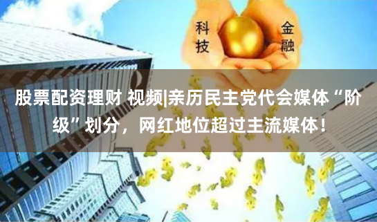 股票配资理财 视频|亲历民主党代会媒体“阶级”划分，网红地位超过主流媒体！
