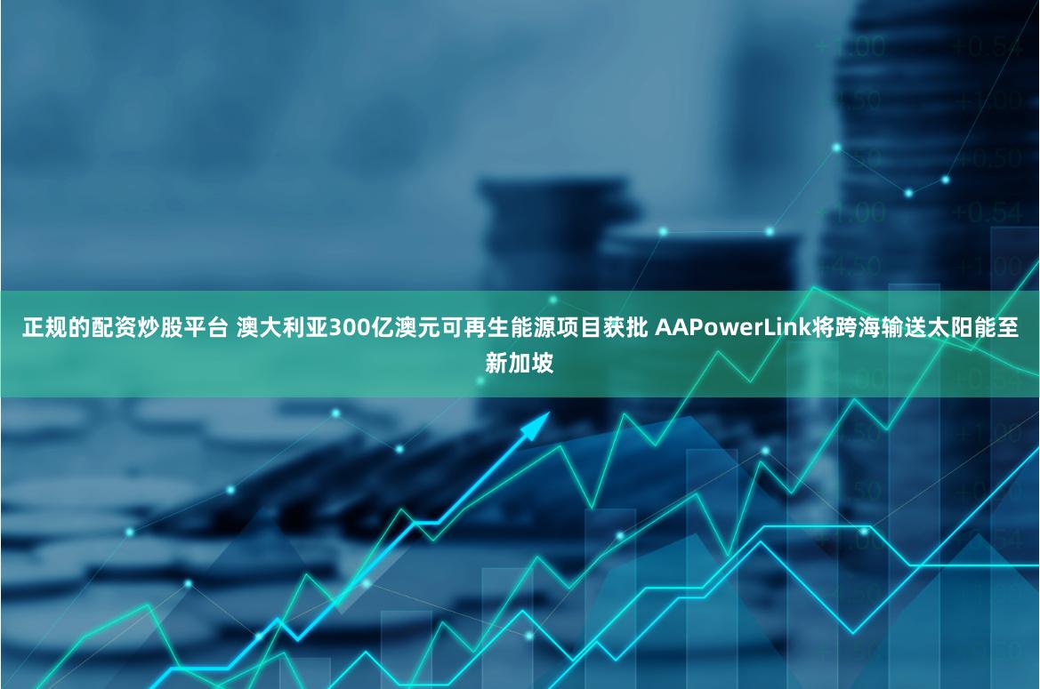 正规的配资炒股平台 澳大利亚300亿澳元可再生能源项目获批 AAPowerLink将跨海输送太阳能至新加坡