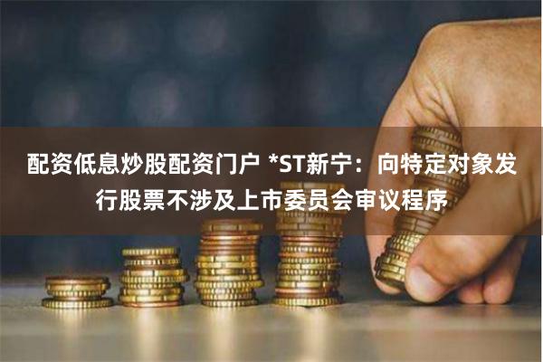 配资低息炒股配资门户 *ST新宁：向特定对象发行股票不涉及上市委员会审议程序