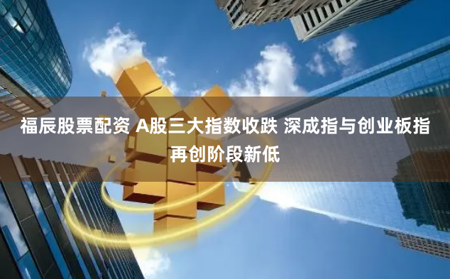福辰股票配资 A股三大指数收跌 深成指与创业板指再创阶段新低
