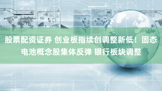 股票配资证券 创业板指续创调整新低！固态电池概念股集体反弹 银行板块调整