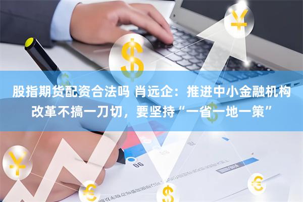 股指期货配资合法吗 肖远企：推进中小金融机构改革不搞一刀切，要坚持“一省一地一策”