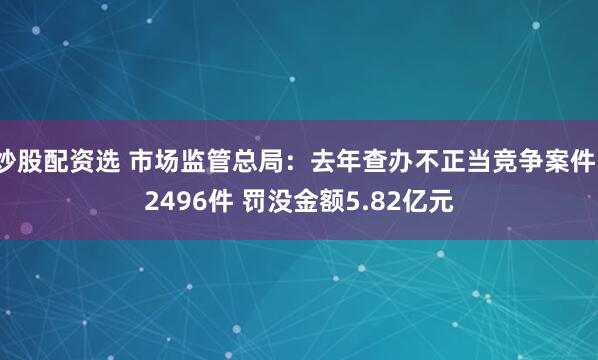 炒股配资选 市场监管总局：去年查办不正当竞争案件12496件 罚没金额5.82亿元