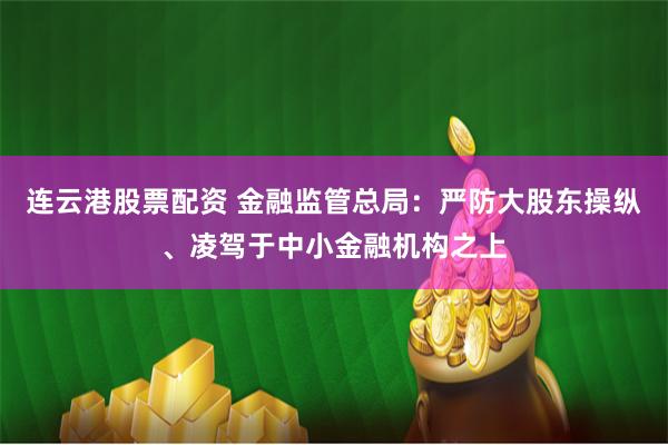 连云港股票配资 金融监管总局：严防大股东操纵、凌驾于中小金融机构之上