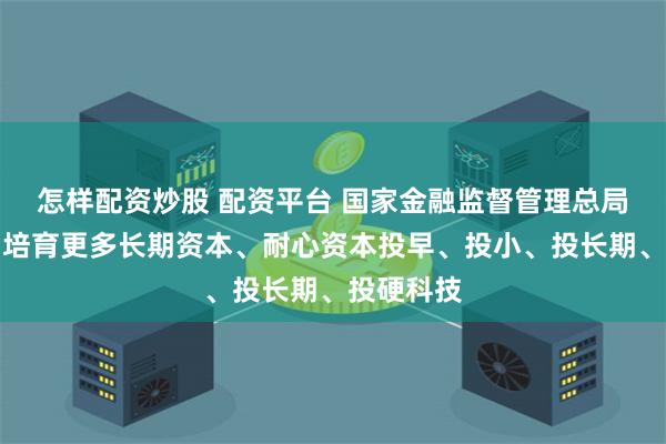 怎样配资炒股 配资平台 国家金融监督管理总局：引导和培育更多长期资本、耐心资本投早、投小、投长期、投硬科技