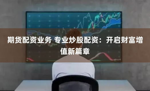 期货配资业务 专业炒股配资：开启财富增值新篇章