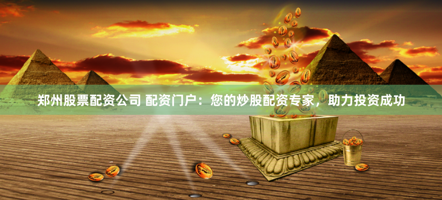 郑州股票配资公司 配资门户：您的炒股配资专家，助力投资成功