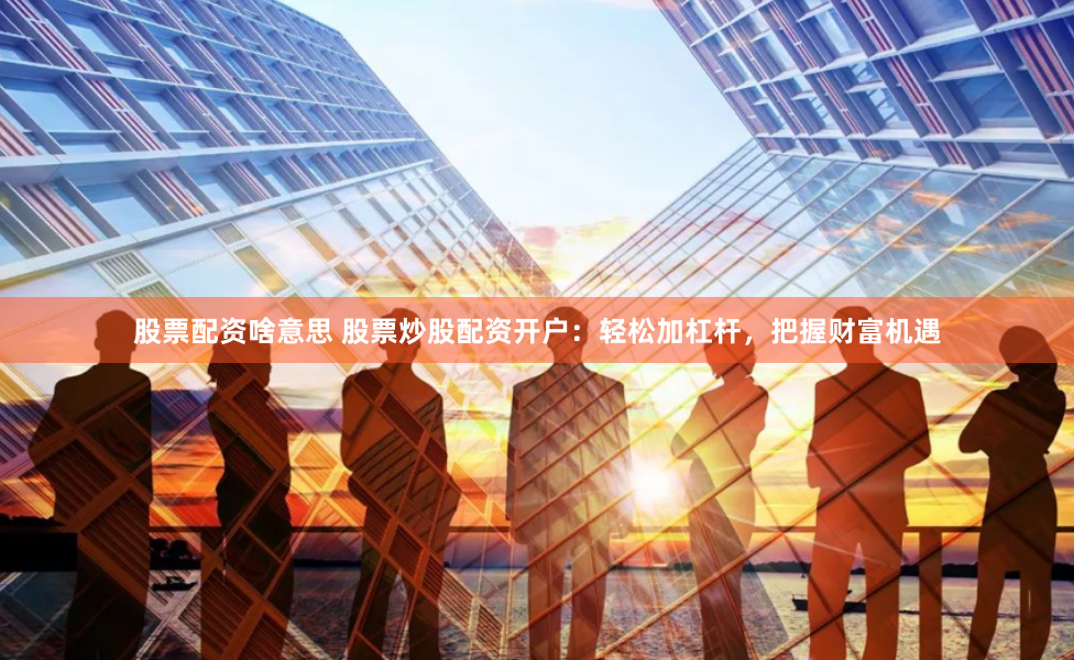 股票配资啥意思 股票炒股配资开户：轻松加杠杆，把握财富机遇