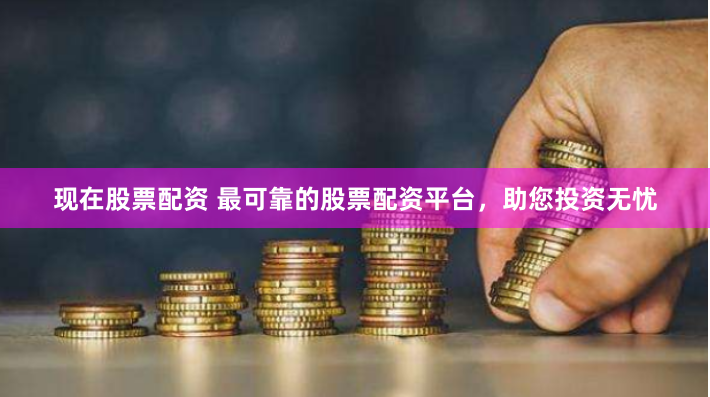 现在股票配资 最可靠的股票配资平台，助您投资无忧