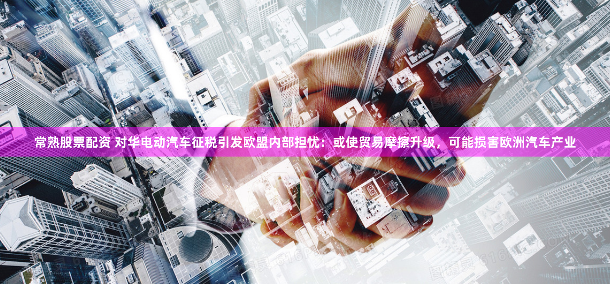 常熟股票配资 对华电动汽车征税引发欧盟内部担忧：或使贸易摩擦升级，可能损害欧洲汽车产业