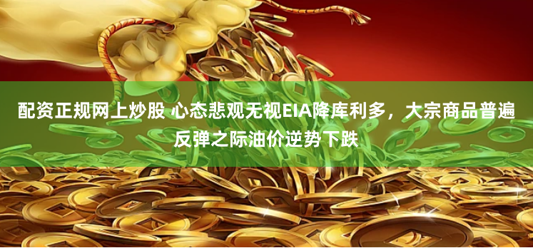 配资正规网上炒股 心态悲观无视EIA降库利多，大宗商品普遍反弹之际油价逆势下跌