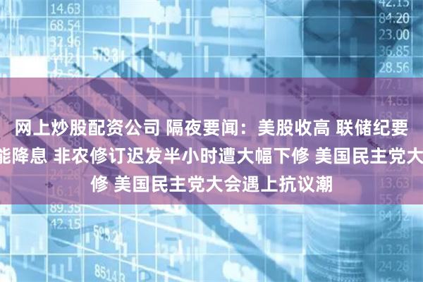 网上炒股配资公司 隔夜要闻：美股收高 联储纪要暗示9月很可能降息 非农修订迟发半小时遭大幅下修 美国民主党大会遇上抗议潮