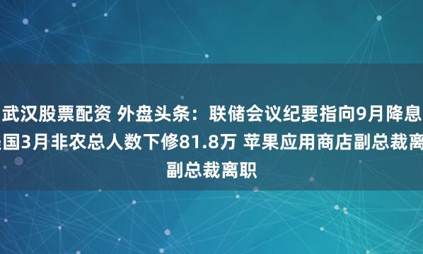武汉股票配资 外盘头条：联储会议纪要指向9月降息 美国3月非农总人数下修81.8万 苹果应用商店副总裁离职