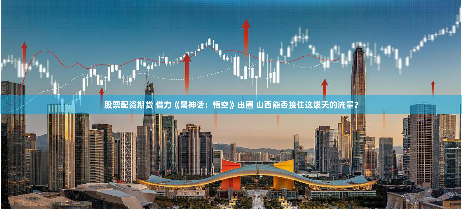 股票配资期货 借力《黑神话：悟空》出圈 山西能否接住这泼天的流量？