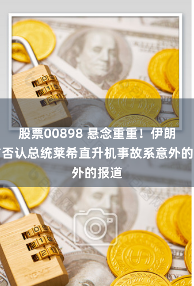 股票00898 悬念重重！伊朗军方否认总统莱希直升机事故系意外的报道