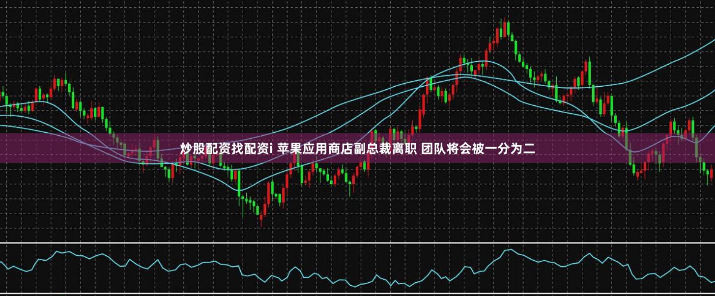炒股配资找配资i 苹果应用商店副总裁离职 团队将会被一分为二