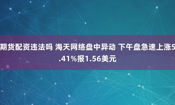 期货配资违法吗 海天网络盘中异动 下午盘急速上涨5.41%报1.56美元