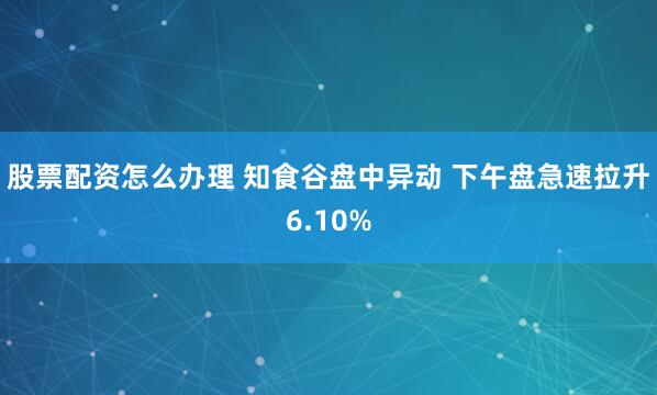 股票配资怎么办理 知食谷盘中异动 下午盘急速拉升6.10%