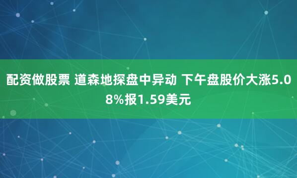 配资做股票 道森地探盘中异动 下午盘股价大涨5.08%报1.59美元