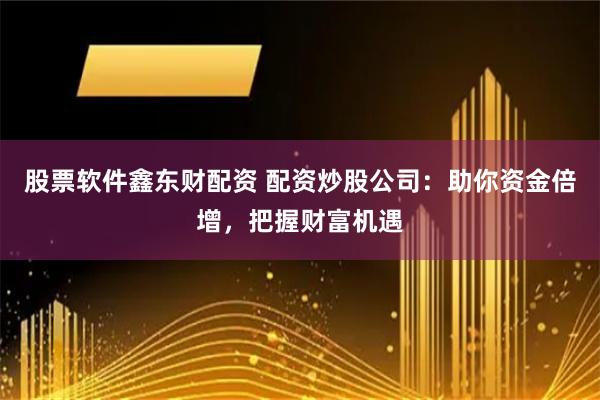 股票软件鑫东财配资 配资炒股公司：助你资金倍增，把握财富机遇