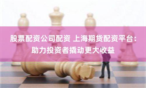 股票配资公司配资 上海期货配资平台：助力投资者撬动更大收益